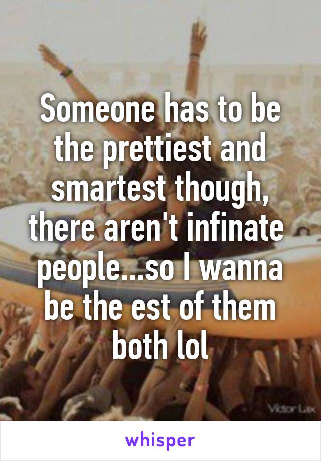 Someone has to be the prettiest and smartest though, there aren't infinate  people...so I wanna be the est of them both lol