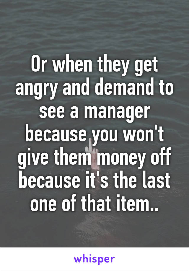 Or when they get angry and demand to see a manager because you won't give them money off because it's the last one of that item..