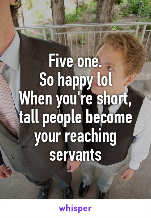 Five one.
So happy lol
When you're short, tall people become your reaching servants