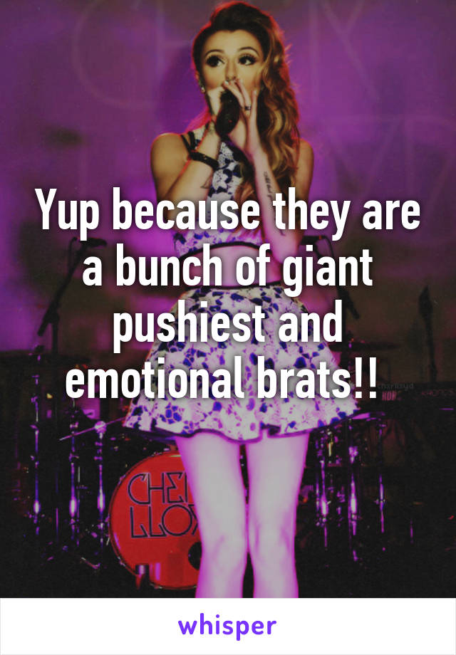 Yup because they are a bunch of giant pushiest and emotional brats!! 
