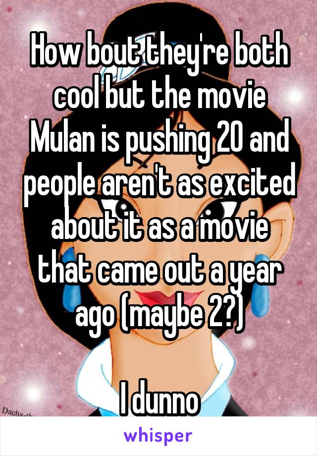 How bout they're both cool but the movie Mulan is pushing 20 and people aren't as excited about it as a movie that came out a year ago (maybe 2?)

I dunno