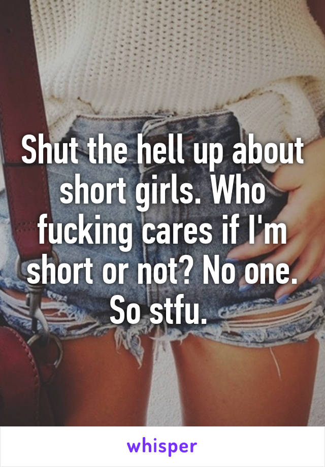 Shut the hell up about short girls. Who fucking cares if I'm short or not? No one. So stfu. 