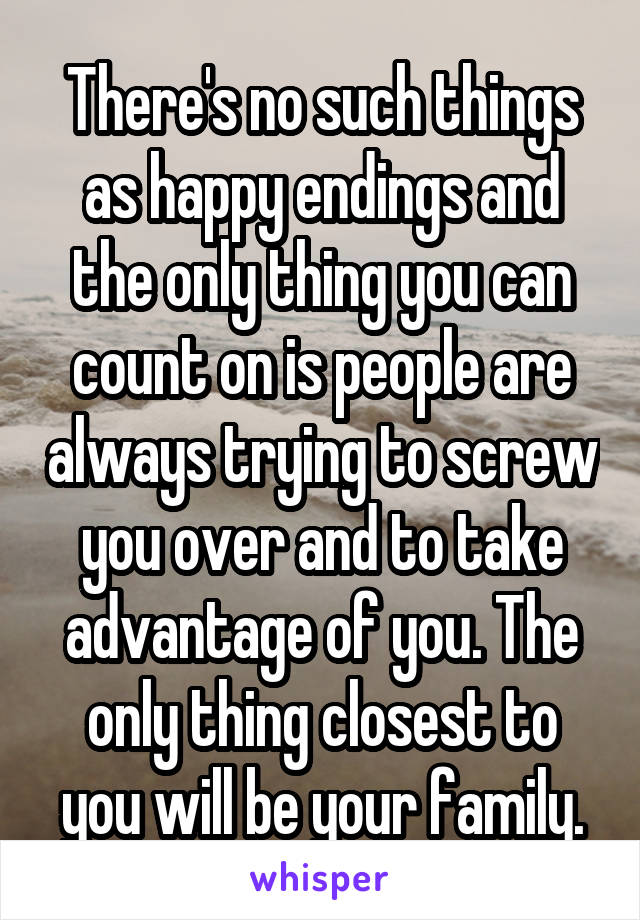 There's no such things as happy endings and the only thing you can count on is people are always trying to screw you over and to take advantage of you. The only thing closest to you will be your family.