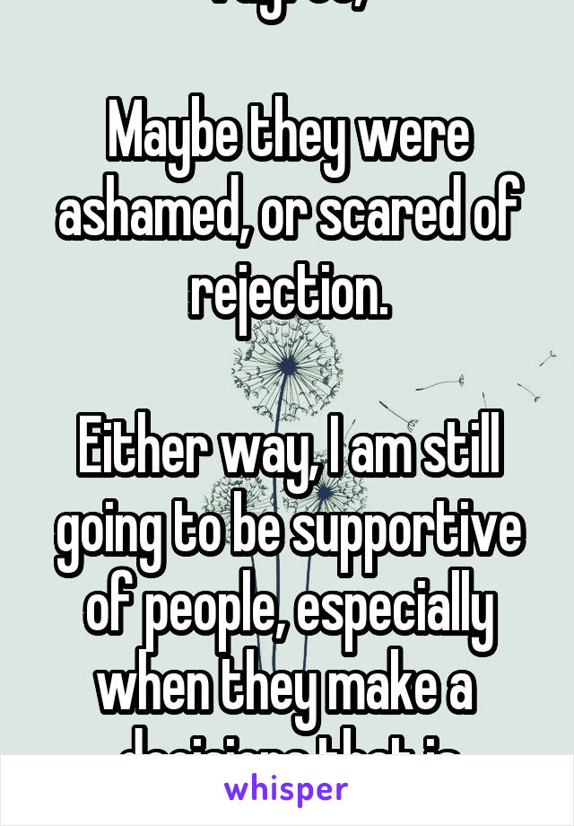 I agree,

Maybe they were ashamed, or scared of rejection.

Either way, I am still going to be supportive of people, especially when they make a  decisions that is difficult.