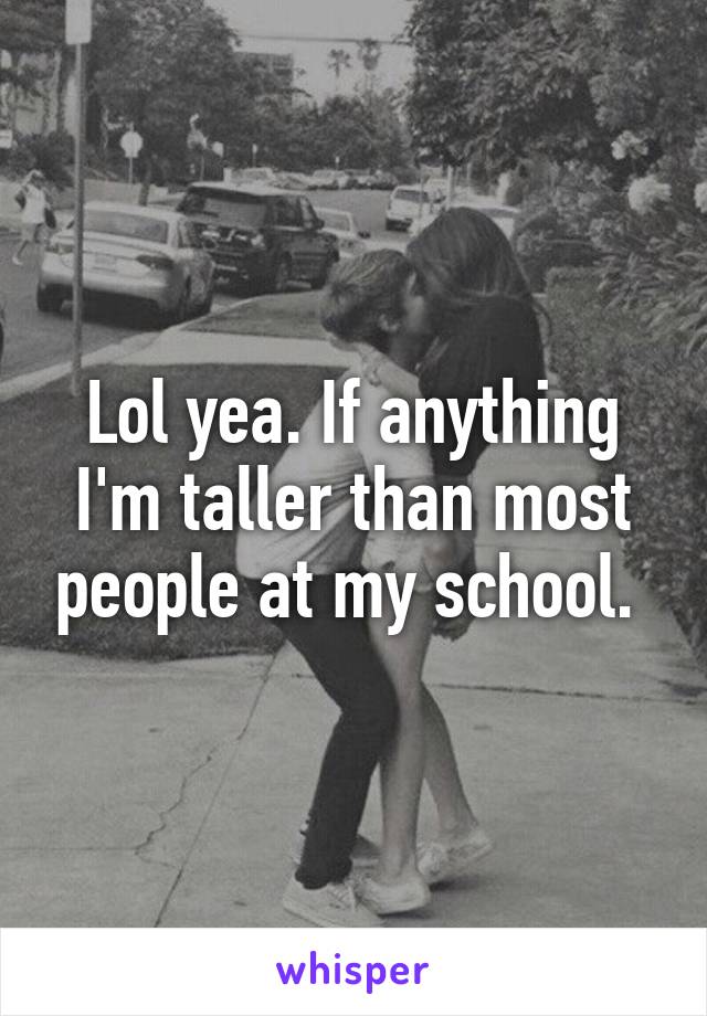 Lol yea. If anything I'm taller than most people at my school. 