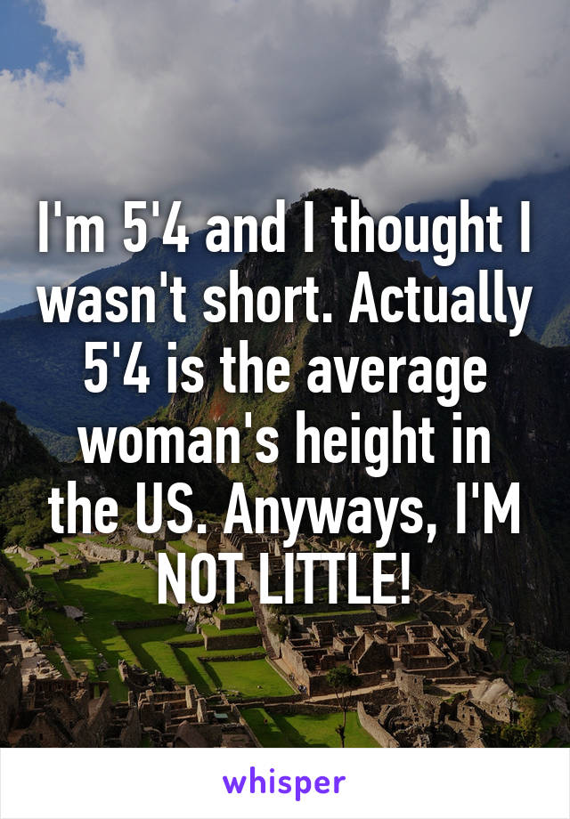 I'm 5'4 and I thought I wasn't short. Actually 5'4 is the average woman's height in the US. Anyways, I'M NOT LITTLE!