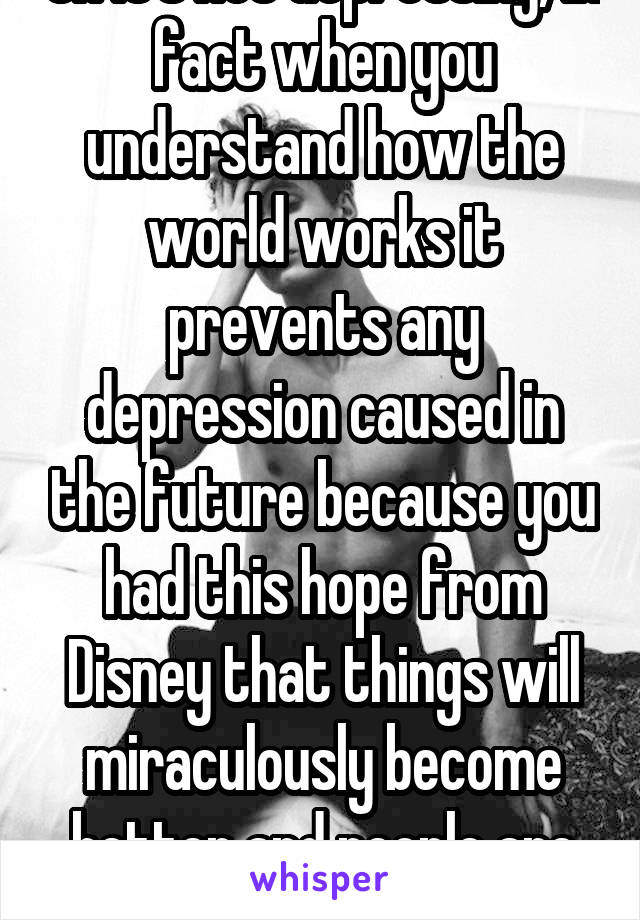 Oh it's not depressing, in fact when you understand how the world works it prevents any depression caused in the future because you had this hope from Disney that things will miraculously become better and people are mostly nice people 