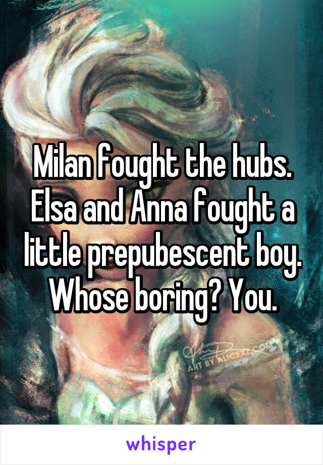 Milan fought the hubs. Elsa and Anna fought a little prepubescent boy. Whose boring? You.