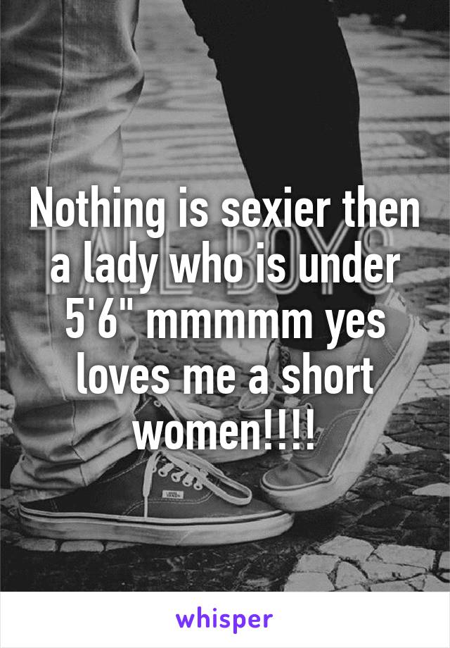 Nothing is sexier then a lady who is under 5'6" mmmmm yes loves me a short women!!!!