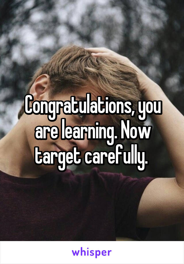 Congratulations, you are learning. Now target carefully. 