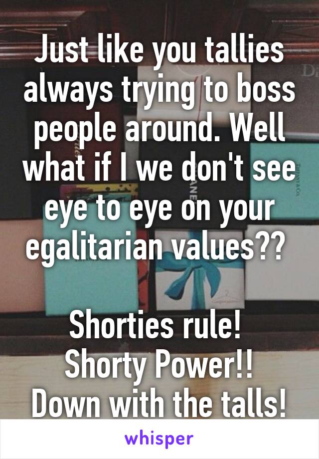 Just like you tallies always trying to boss people around. Well what if I we don't see eye to eye on your egalitarian values?? 

Shorties rule! 
Shorty Power!!
Down with the talls!