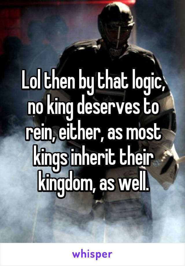 Lol then by that logic, no king deserves to rein, either, as most kings inherit their kingdom, as well.