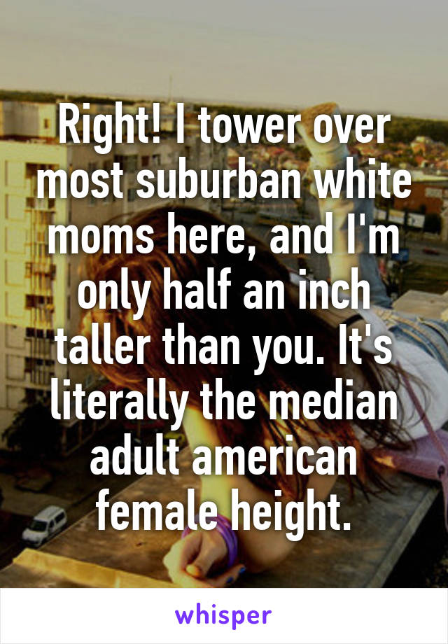 Right! I tower over most suburban white moms here, and I'm only half an inch taller than you. It's literally the median adult american female height.