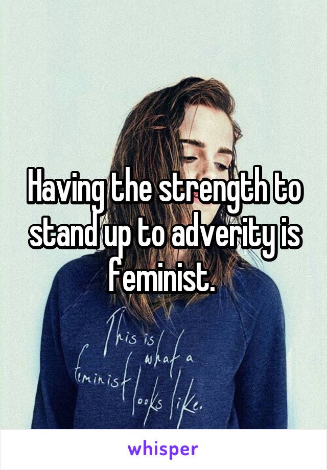 Having the strength to stand up to adverity is feminist. 