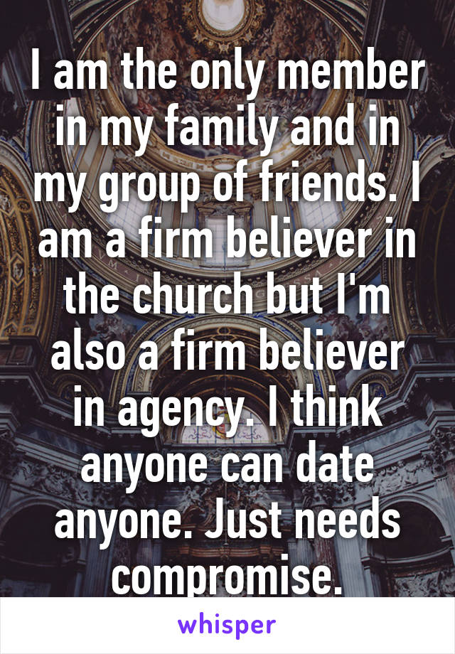 I am the only member in my family and in my group of friends. I am a firm believer in the church but I'm also a firm believer in agency. I think anyone can date anyone. Just needs compromise.