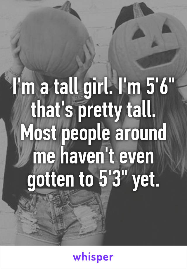 I'm a tall girl. I'm 5'6" that's pretty tall. Most people around me haven't even gotten to 5'3" yet.