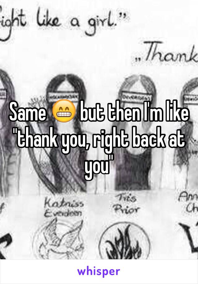 Same 😁 but then I'm like "thank you, right back at you" 