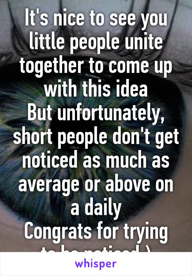 It's nice to see you little people unite together to come up with this idea
But unfortunately, short people don't get noticed as much as average or above on a daily
Congrats for trying to be noticed;)