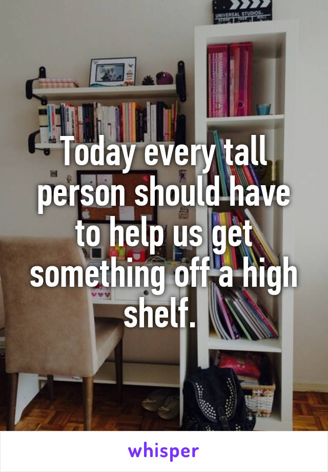 Today every tall person should have to help us get something off a high shelf. 