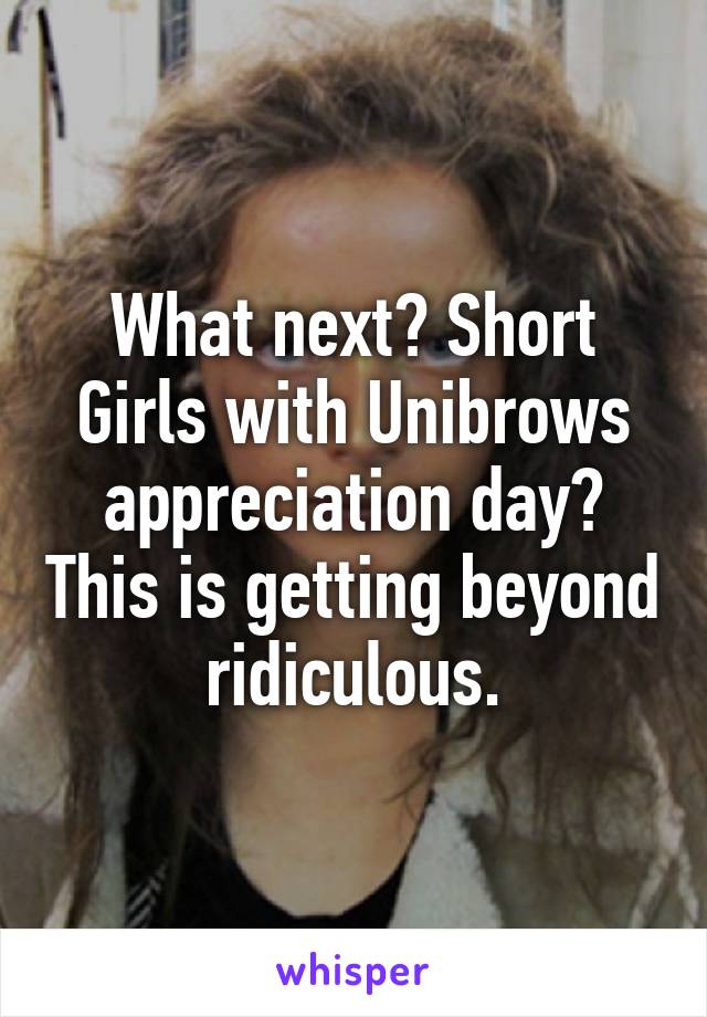 What next? Short Girls with Unibrows appreciation day? This is getting beyond ridiculous.