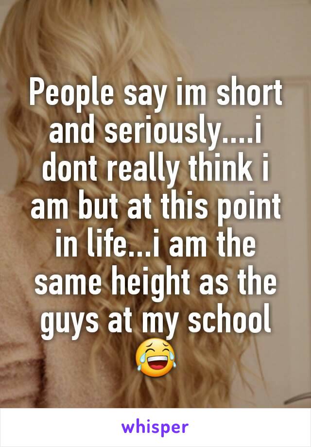 People say im short and seriously....i dont really think i am but at this point in life...i am the same height as the guys at my school
😂