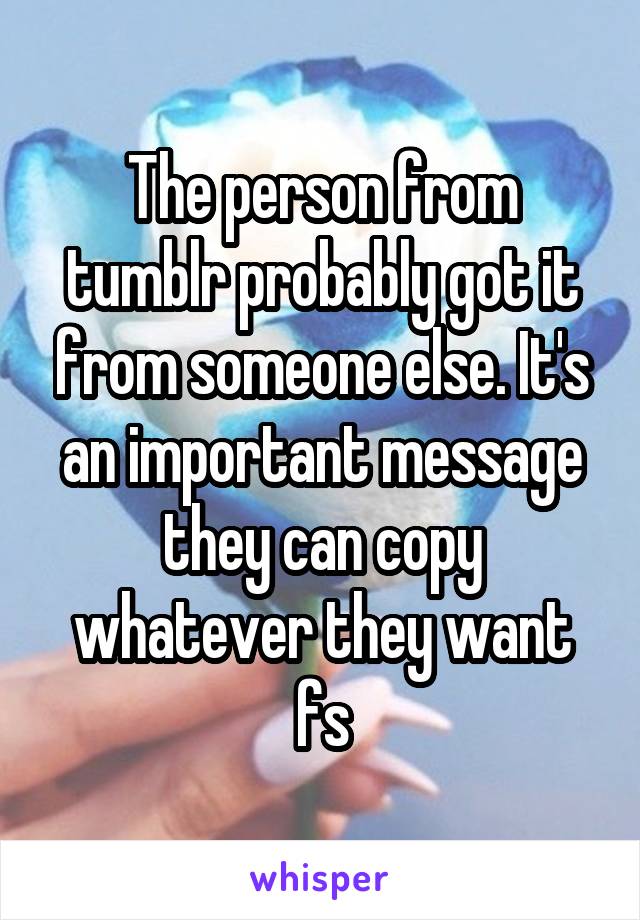 The person from tumblr probably got it from someone else. It's an important message they can copy whatever they want fs