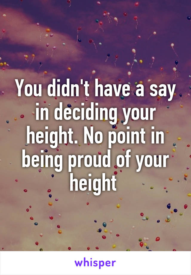 You didn't have a say in deciding your height. No point in being proud of your height 