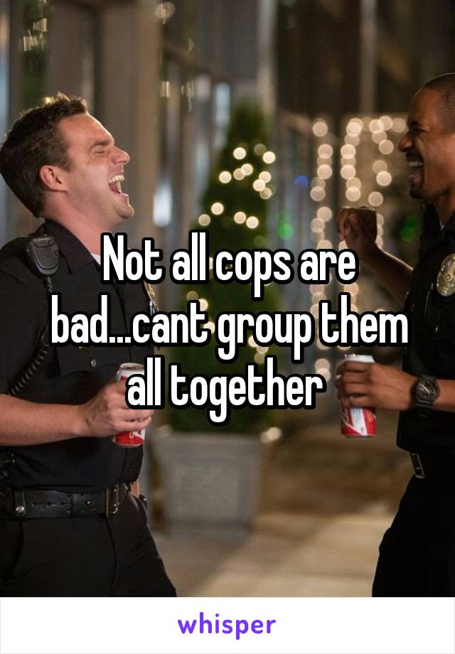 Not all cops are bad...cant group them all together 