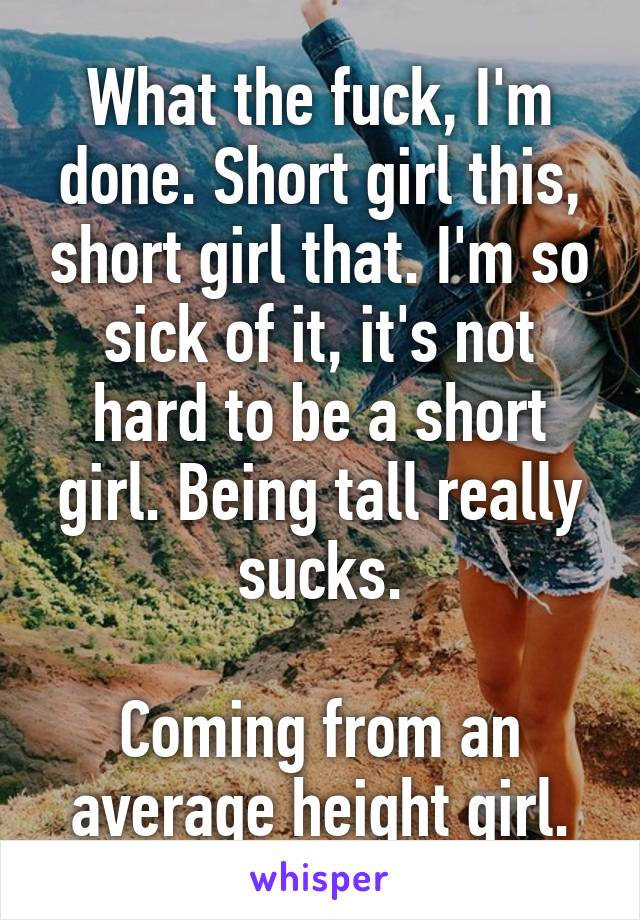 What the fuck, I'm done. Short girl this, short girl that. I'm so sick of it, it's not hard to be a short girl. Being tall really sucks.

Coming from an average height girl.