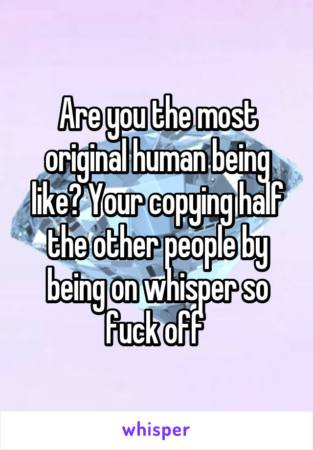 Are you the most original human being like? Your copying half the other people by being on whisper so fuck off 