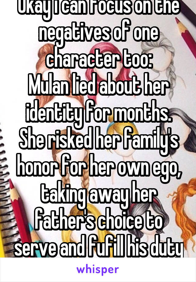 Okay i can focus on the negatives of one character too:
Mulan lied about her identity for months. She risked her family's honor for her own ego, taking away her father's choice to serve and fufill his duty as a father and citizen.