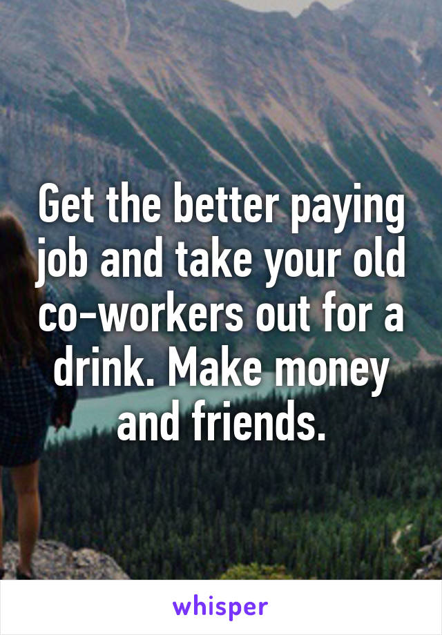 Get the better paying job and take your old co-workers out for a drink. Make money and friends.