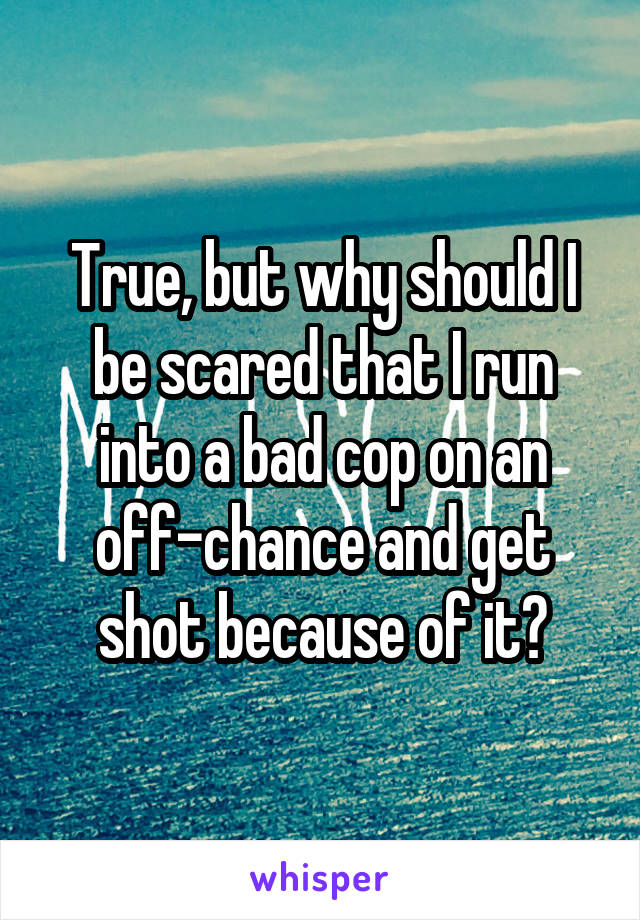 True, but why should I be scared that I run into a bad cop on an off-chance and get shot because of it?