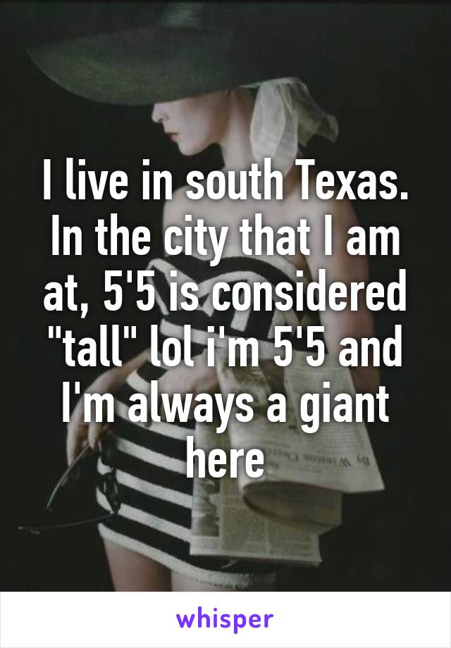 I live in south Texas. In the city that I am at, 5'5 is considered "tall" lol i'm 5'5 and I'm always a giant here