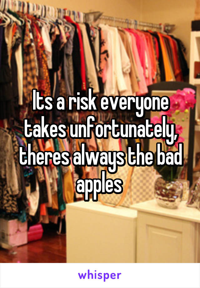 Its a risk everyone takes unfortunately, theres always the bad apples 