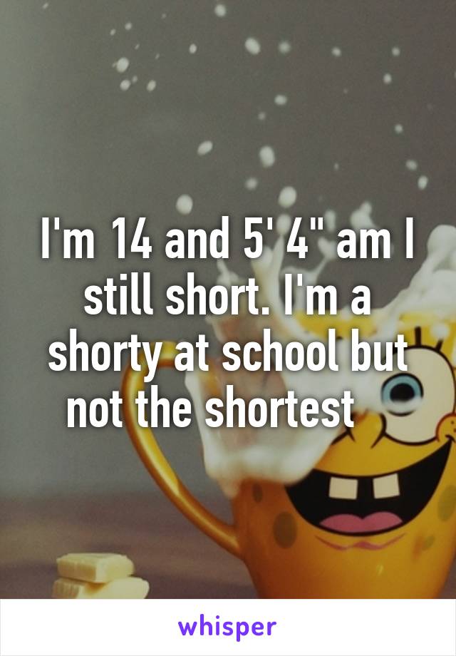 I'm 14 and 5' 4" am I still short. I'm a shorty at school but not the shortest   