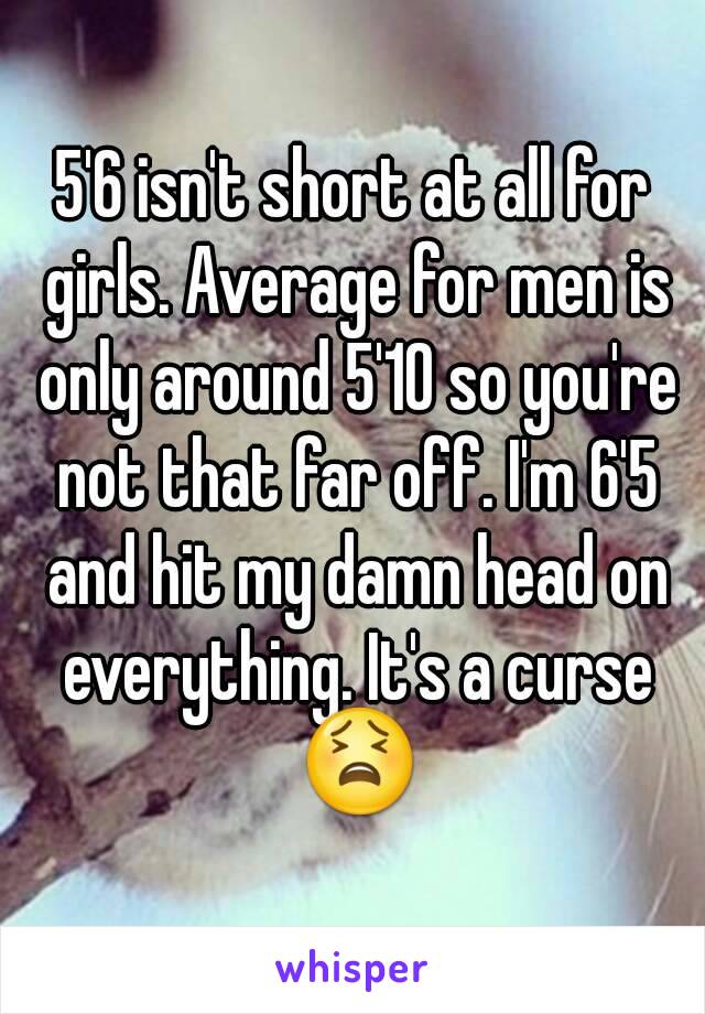 5'6 isn't short at all for girls. Average for men is only around 5'10 so you're not that far off. I'm 6'5 and hit my damn head on everything. It's a curse 😫