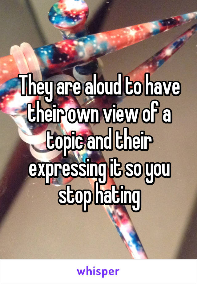 They are aloud to have their own view of a topic and their expressing it so you stop hating