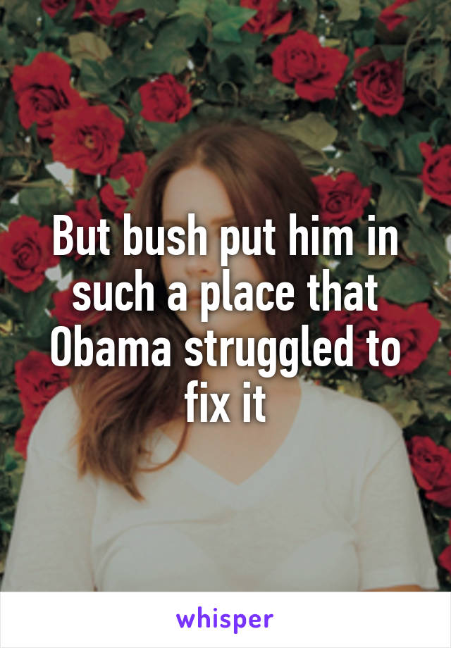 But bush put him in such a place that Obama struggled to fix it