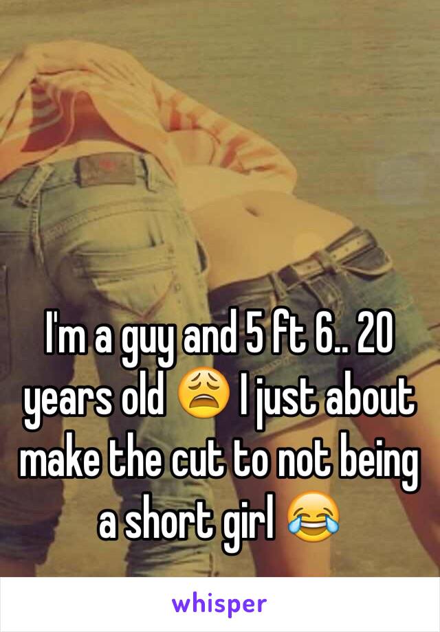 I'm a guy and 5 ft 6.. 20 years old 😩 I just about make the cut to not being a short girl 😂