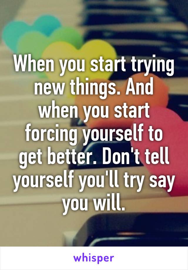 When you start trying new things. And when you start forcing yourself to get better. Don't tell yourself you'll try say you will.