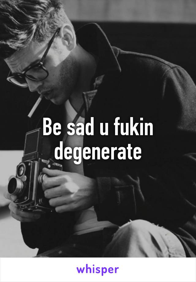 Be sad u fukin degenerate