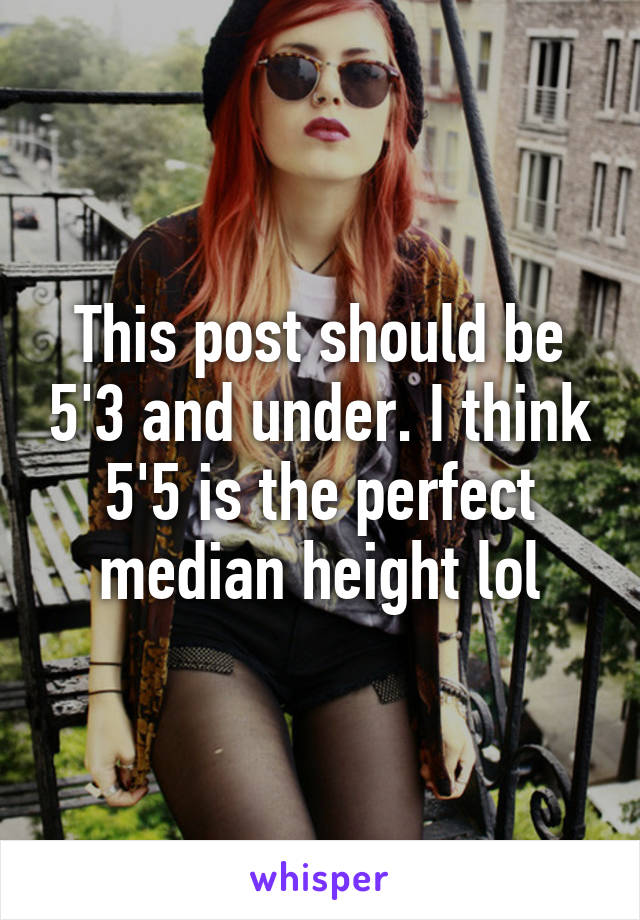 This post should be 5'3 and under. I think 5'5 is the perfect median height lol