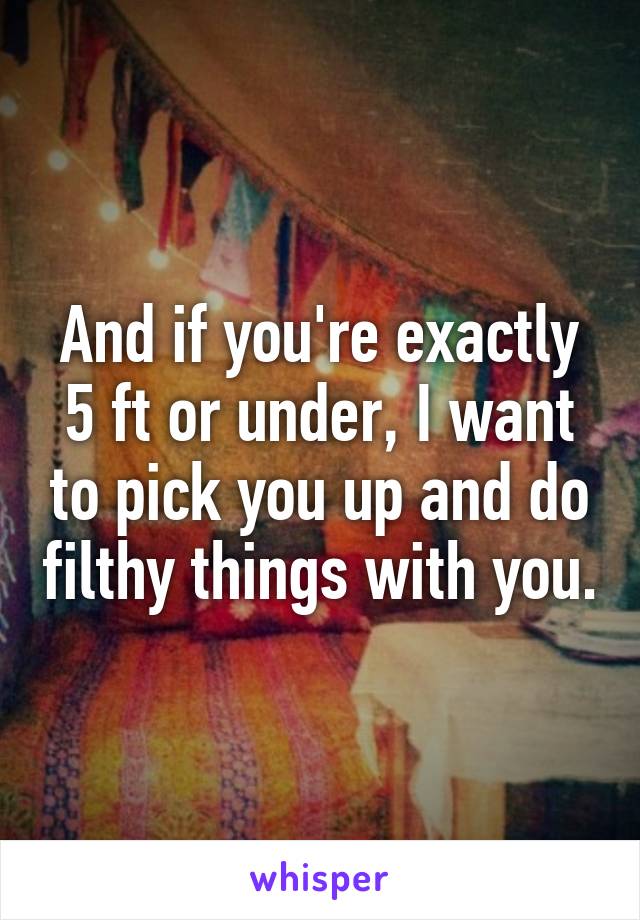 And if you're exactly 5 ft or under, I want to pick you up and do filthy things with you.