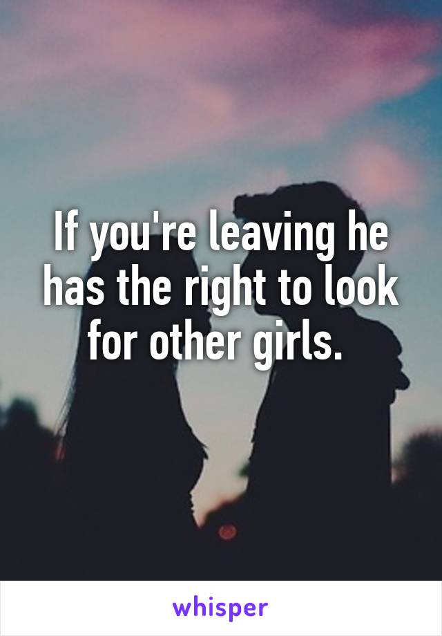 If you're leaving he has the right to look for other girls. 
