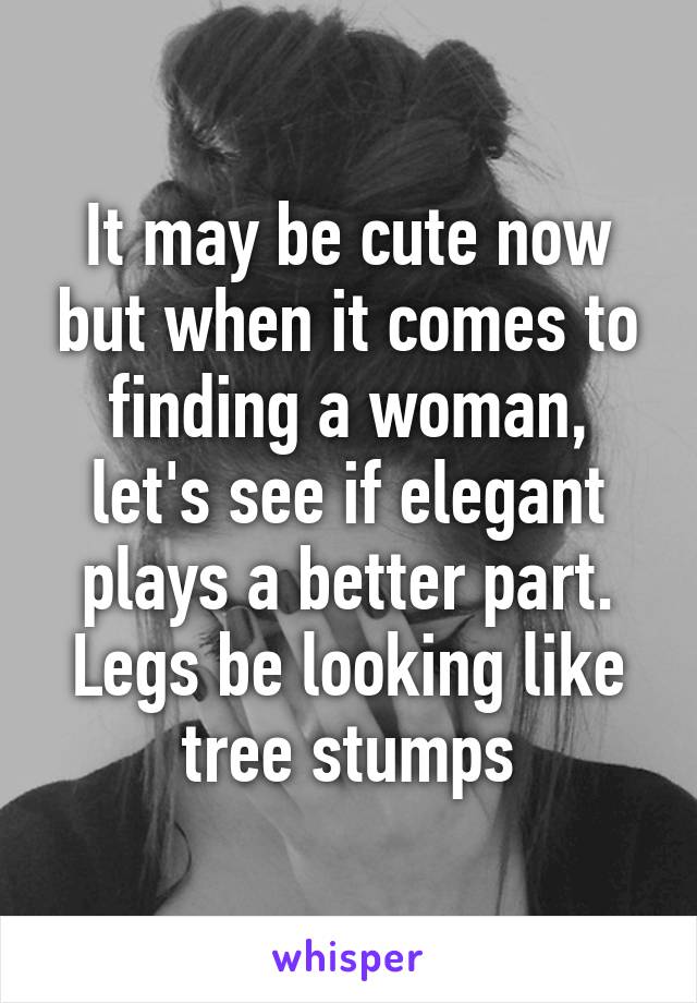 It may be cute now but when it comes to finding a woman, let's see if elegant plays a better part. Legs be looking like tree stumps