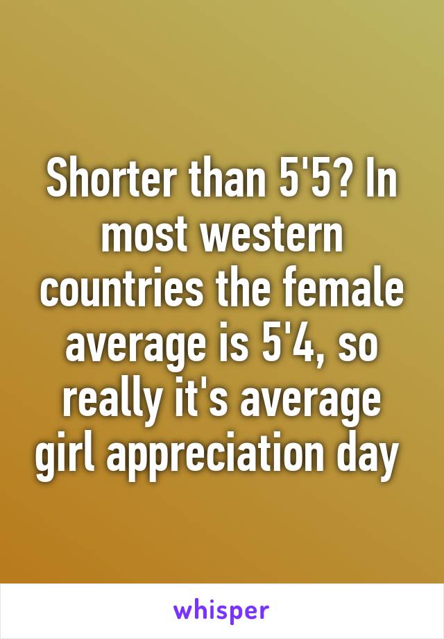 Shorter than 5'5? In most western countries the female average is 5'4, so really it's average girl appreciation day 