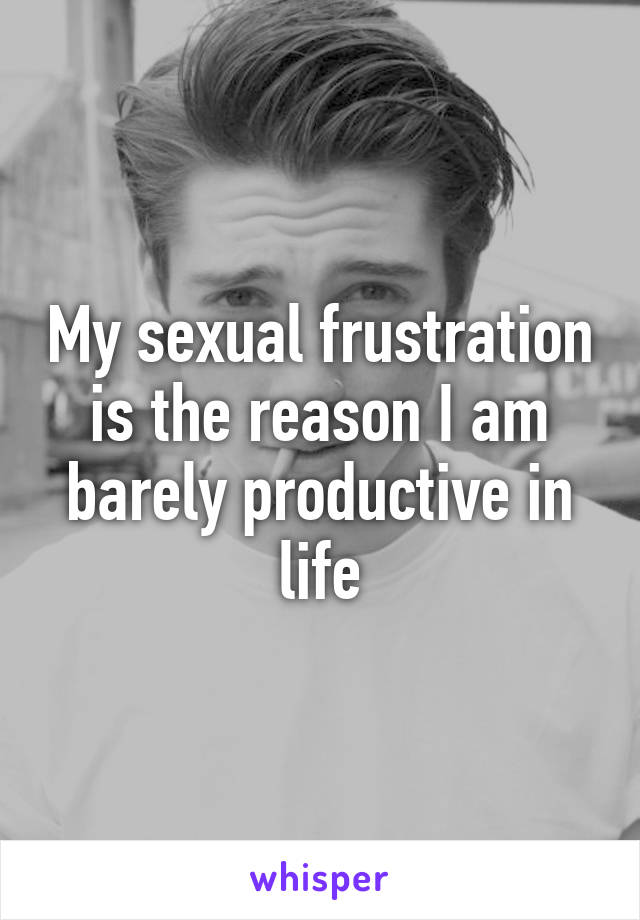 My sexual frustration is the reason I am barely productive in life