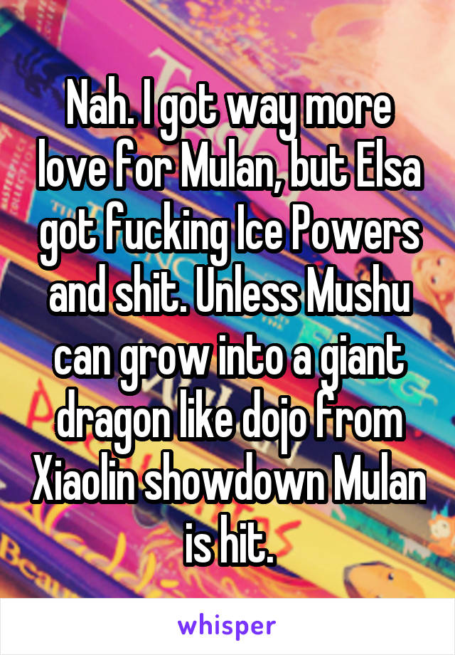 Nah. I got way more love for Mulan, but Elsa got fucking Ice Powers and shit. Unless Mushu can grow into a giant dragon like dojo from Xiaolin showdown Mulan is hit.