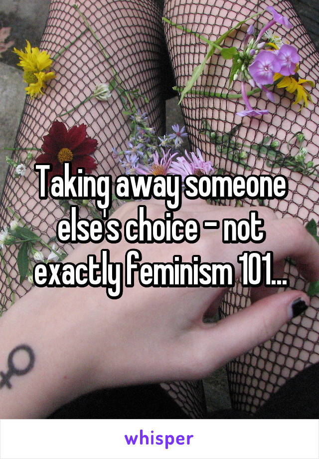 Taking away someone else's choice - not exactly feminism 101...